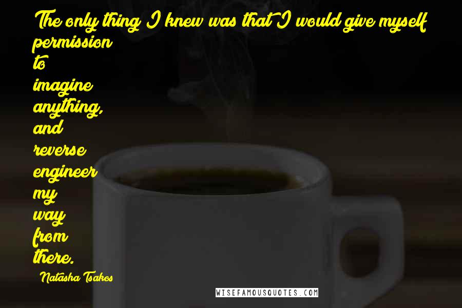 Natasha Tsakos Quotes: The only thing I knew was that I would give myself permission to imagine anything, and reverse engineer my way from there.