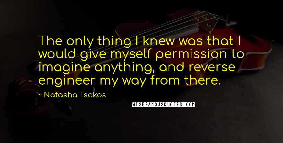 Natasha Tsakos Quotes: The only thing I knew was that I would give myself permission to imagine anything, and reverse engineer my way from there.