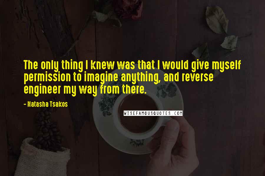 Natasha Tsakos Quotes: The only thing I knew was that I would give myself permission to imagine anything, and reverse engineer my way from there.