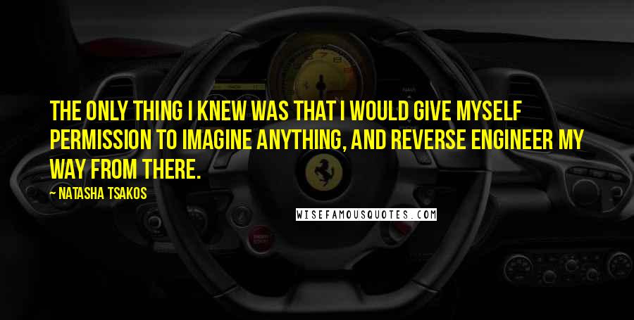 Natasha Tsakos Quotes: The only thing I knew was that I would give myself permission to imagine anything, and reverse engineer my way from there.