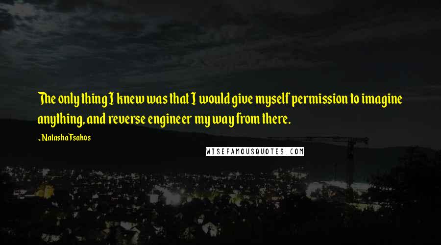 Natasha Tsakos Quotes: The only thing I knew was that I would give myself permission to imagine anything, and reverse engineer my way from there.