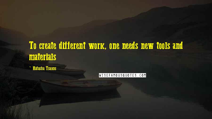 Natasha Tsakos Quotes: To create different work, one needs new tools and materials