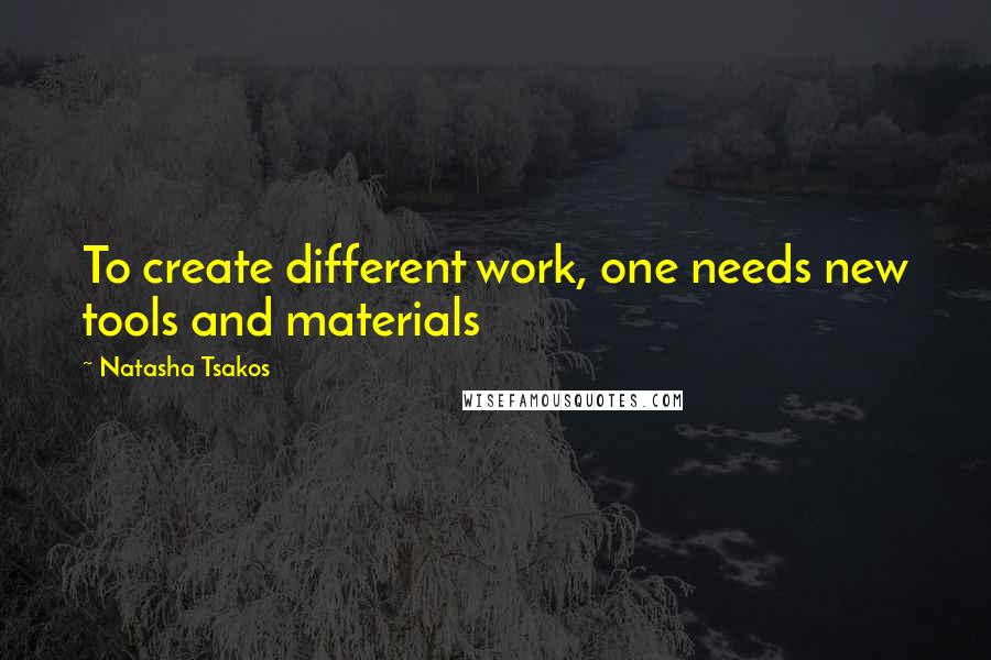 Natasha Tsakos Quotes: To create different work, one needs new tools and materials