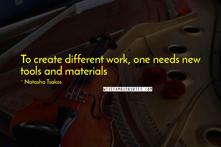 Natasha Tsakos Quotes: To create different work, one needs new tools and materials