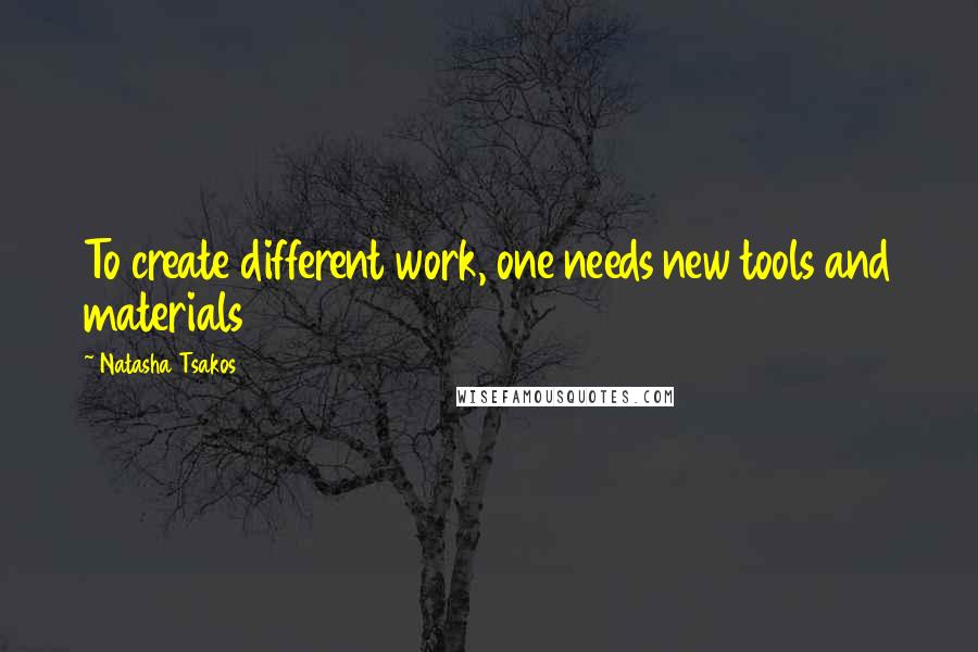 Natasha Tsakos Quotes: To create different work, one needs new tools and materials