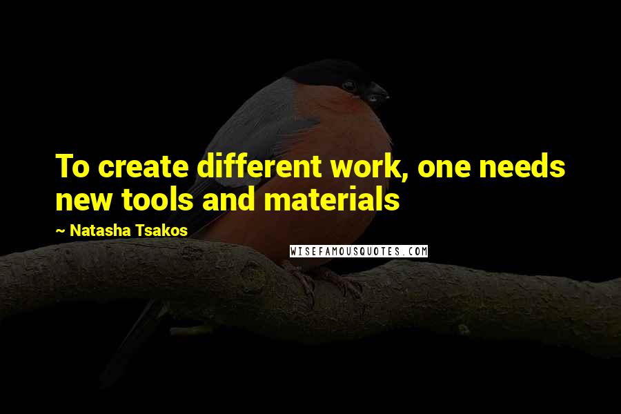 Natasha Tsakos Quotes: To create different work, one needs new tools and materials