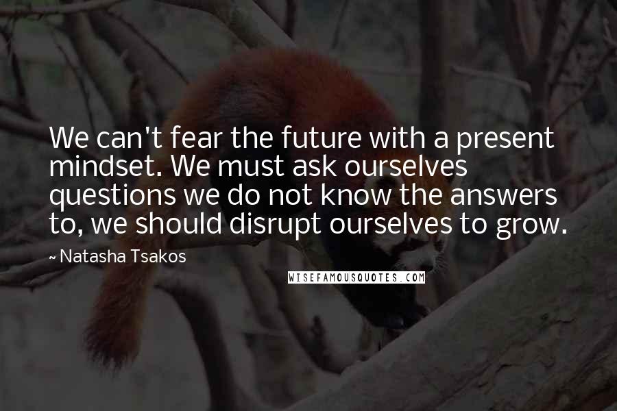 Natasha Tsakos Quotes: We can't fear the future with a present mindset. We must ask ourselves questions we do not know the answers to, we should disrupt ourselves to grow.