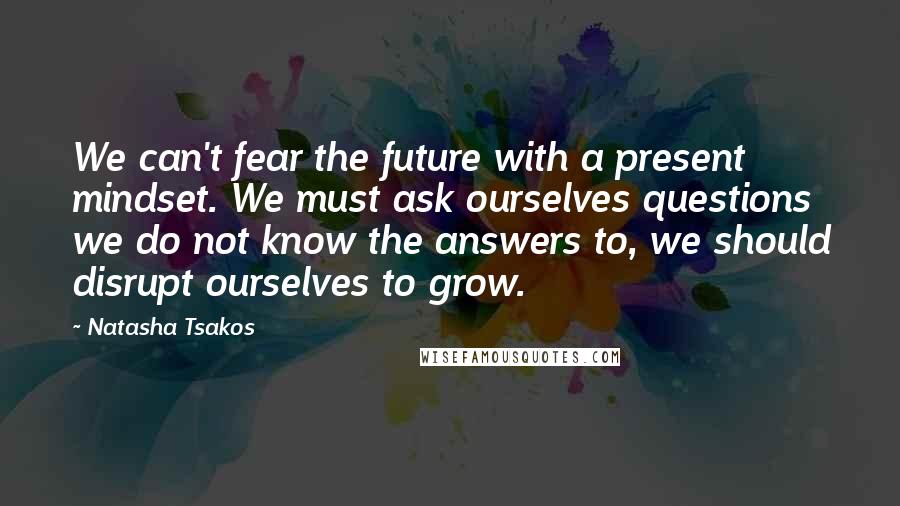 Natasha Tsakos Quotes: We can't fear the future with a present mindset. We must ask ourselves questions we do not know the answers to, we should disrupt ourselves to grow.
