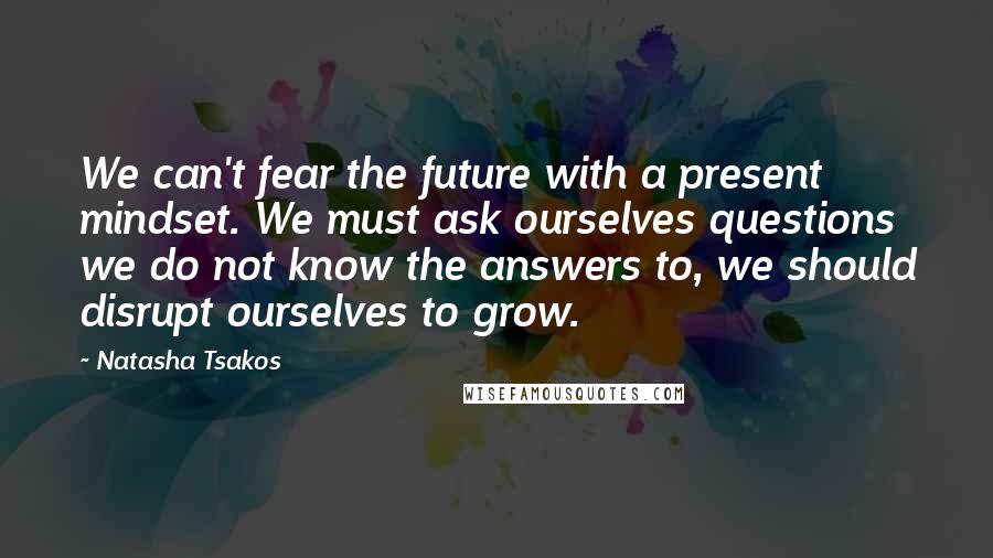 Natasha Tsakos Quotes: We can't fear the future with a present mindset. We must ask ourselves questions we do not know the answers to, we should disrupt ourselves to grow.