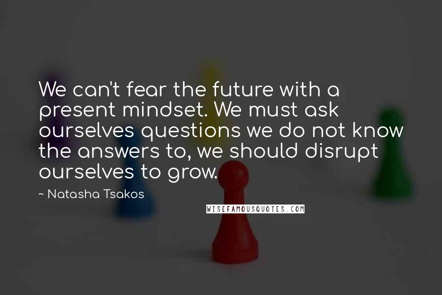 Natasha Tsakos Quotes: We can't fear the future with a present mindset. We must ask ourselves questions we do not know the answers to, we should disrupt ourselves to grow.