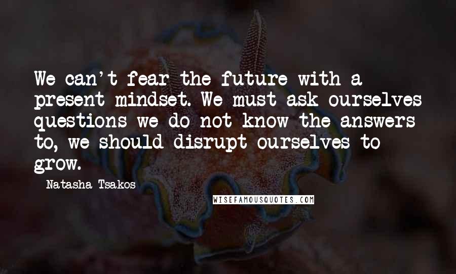 Natasha Tsakos Quotes: We can't fear the future with a present mindset. We must ask ourselves questions we do not know the answers to, we should disrupt ourselves to grow.