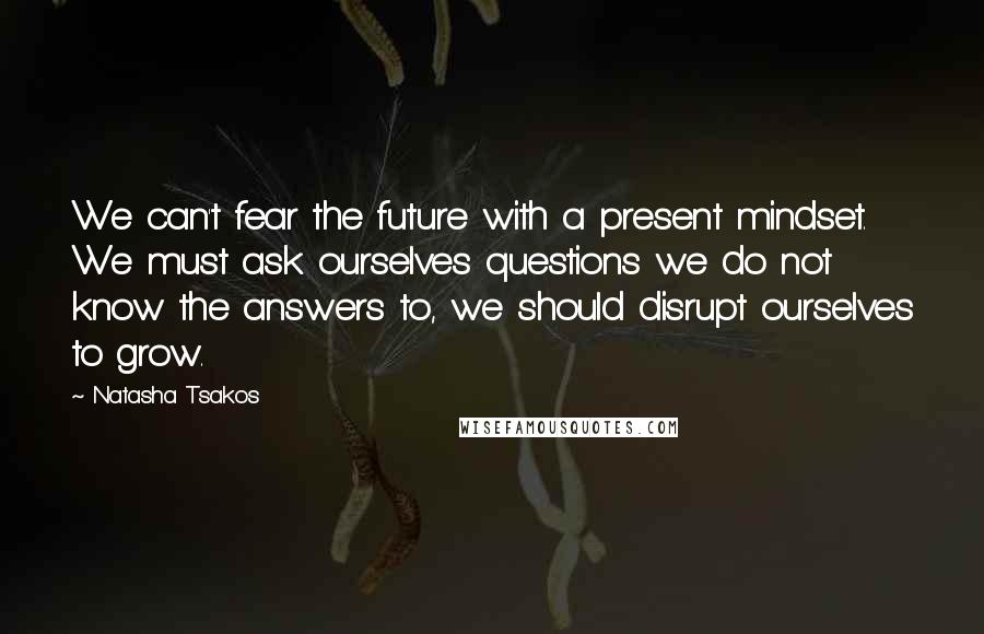 Natasha Tsakos Quotes: We can't fear the future with a present mindset. We must ask ourselves questions we do not know the answers to, we should disrupt ourselves to grow.