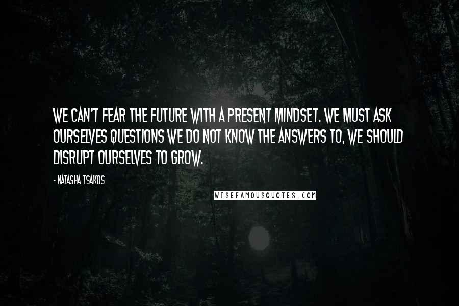 Natasha Tsakos Quotes: We can't fear the future with a present mindset. We must ask ourselves questions we do not know the answers to, we should disrupt ourselves to grow.