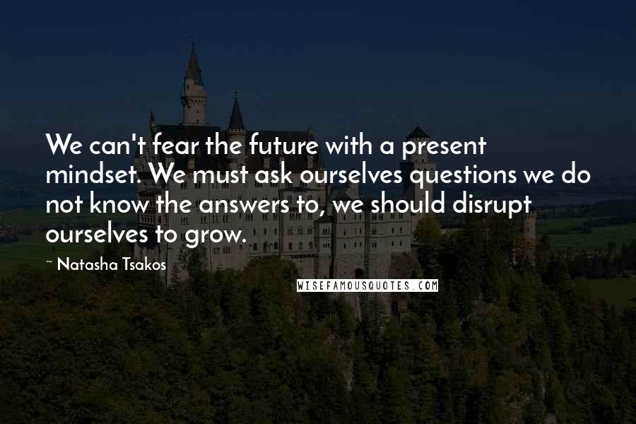 Natasha Tsakos Quotes: We can't fear the future with a present mindset. We must ask ourselves questions we do not know the answers to, we should disrupt ourselves to grow.