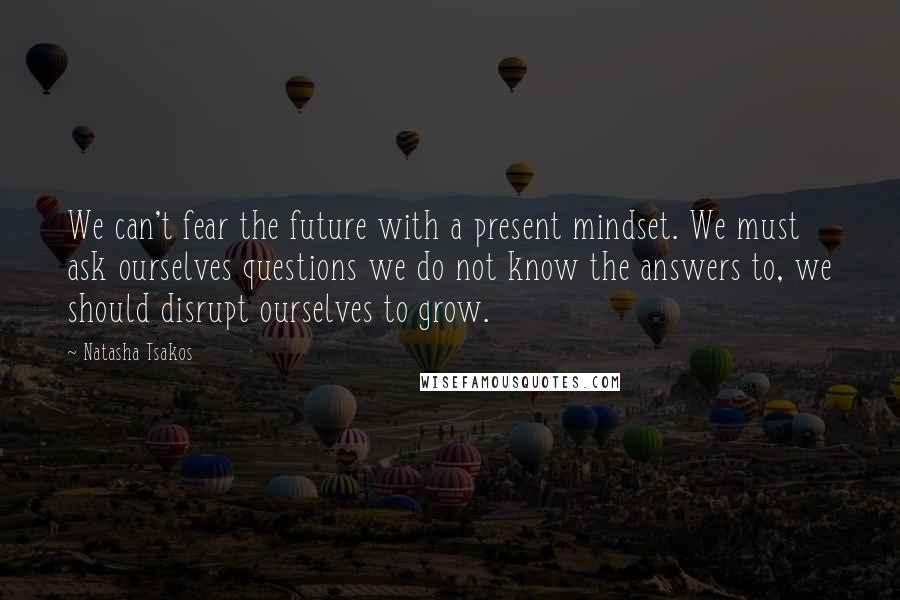 Natasha Tsakos Quotes: We can't fear the future with a present mindset. We must ask ourselves questions we do not know the answers to, we should disrupt ourselves to grow.