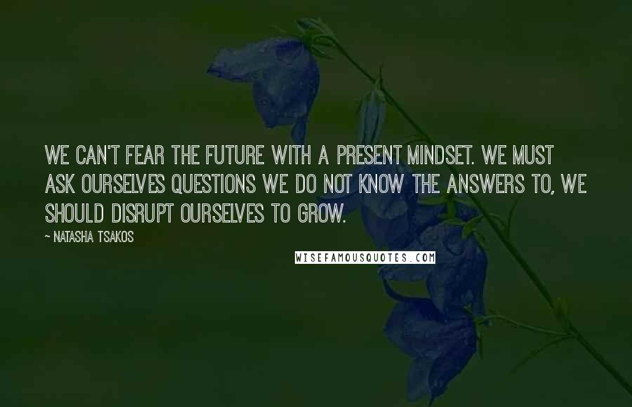 Natasha Tsakos Quotes: We can't fear the future with a present mindset. We must ask ourselves questions we do not know the answers to, we should disrupt ourselves to grow.