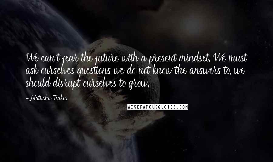 Natasha Tsakos Quotes: We can't fear the future with a present mindset. We must ask ourselves questions we do not know the answers to, we should disrupt ourselves to grow.