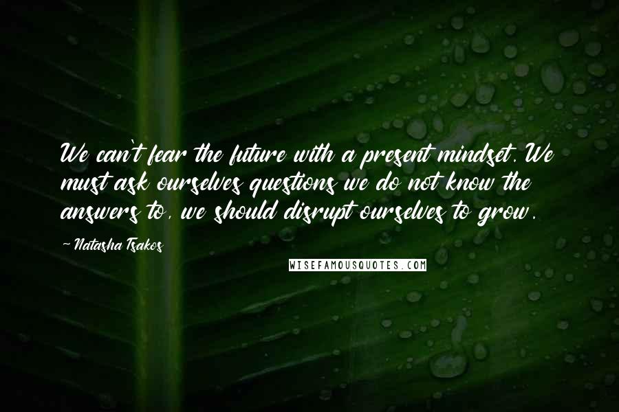 Natasha Tsakos Quotes: We can't fear the future with a present mindset. We must ask ourselves questions we do not know the answers to, we should disrupt ourselves to grow.