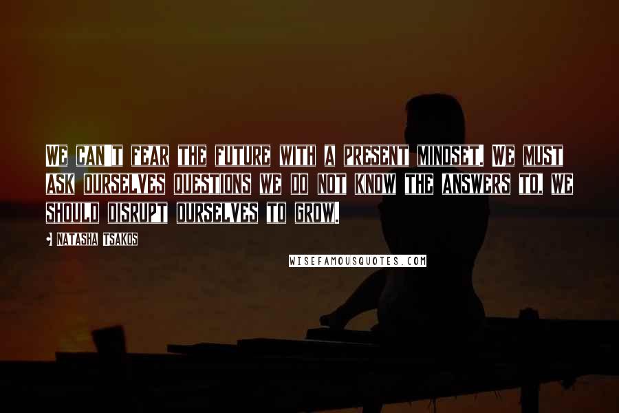 Natasha Tsakos Quotes: We can't fear the future with a present mindset. We must ask ourselves questions we do not know the answers to, we should disrupt ourselves to grow.