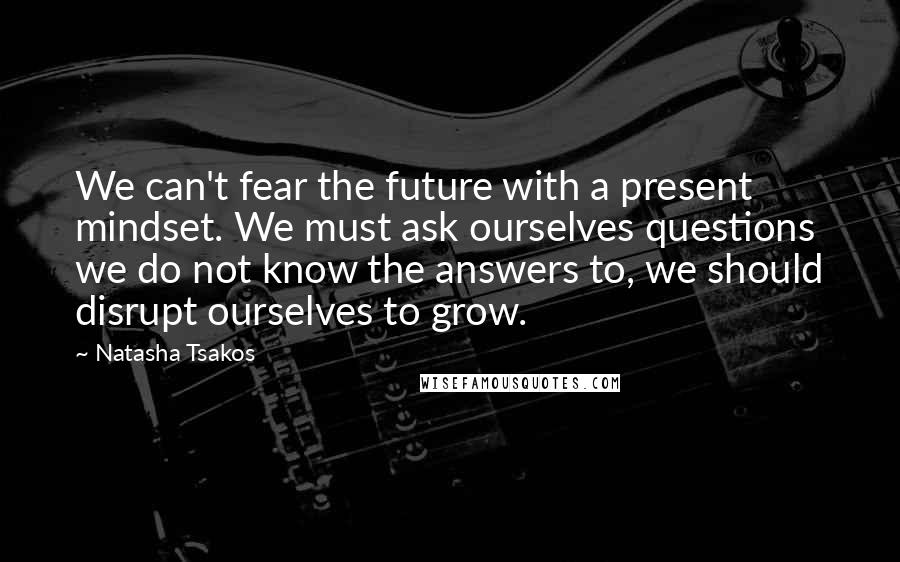 Natasha Tsakos Quotes: We can't fear the future with a present mindset. We must ask ourselves questions we do not know the answers to, we should disrupt ourselves to grow.