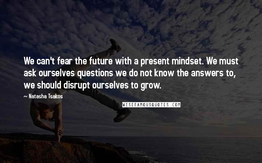 Natasha Tsakos Quotes: We can't fear the future with a present mindset. We must ask ourselves questions we do not know the answers to, we should disrupt ourselves to grow.