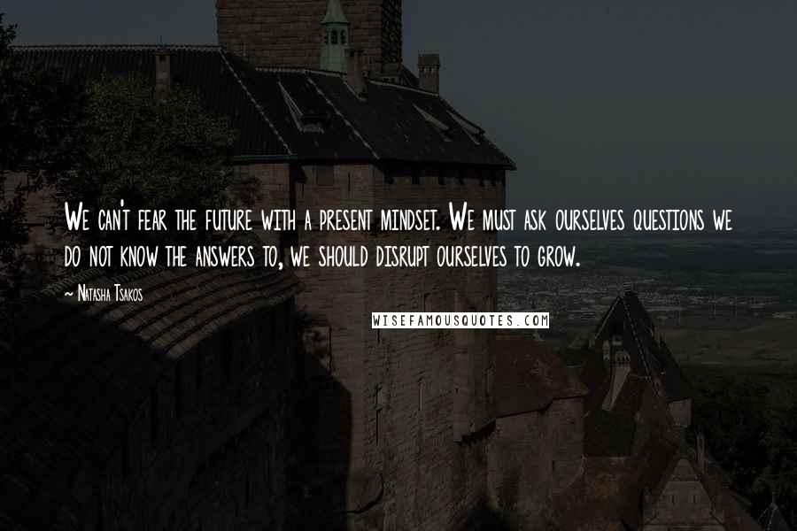 Natasha Tsakos Quotes: We can't fear the future with a present mindset. We must ask ourselves questions we do not know the answers to, we should disrupt ourselves to grow.