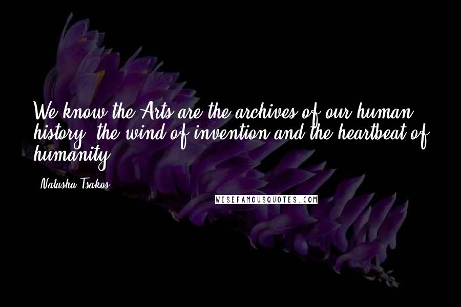 Natasha Tsakos Quotes: We know the Arts are the archives of our human history, the wind of invention and the heartbeat of humanity