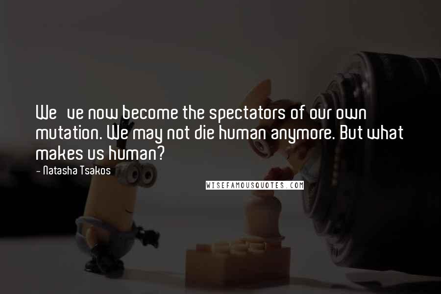 Natasha Tsakos Quotes: We've now become the spectators of our own mutation. We may not die human anymore. But what makes us human?