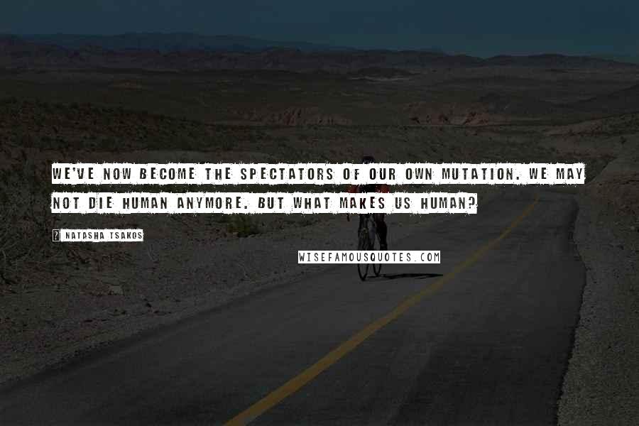 Natasha Tsakos Quotes: We've now become the spectators of our own mutation. We may not die human anymore. But what makes us human?