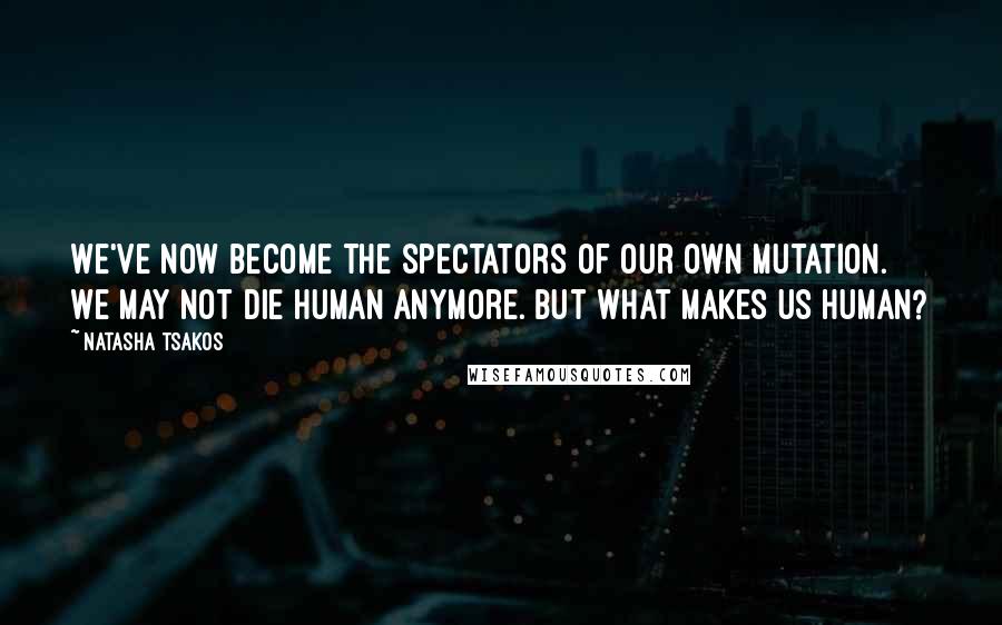 Natasha Tsakos Quotes: We've now become the spectators of our own mutation. We may not die human anymore. But what makes us human?