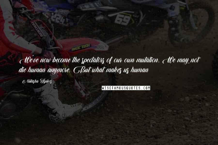 Natasha Tsakos Quotes: We've now become the spectators of our own mutation. We may not die human anymore. But what makes us human?