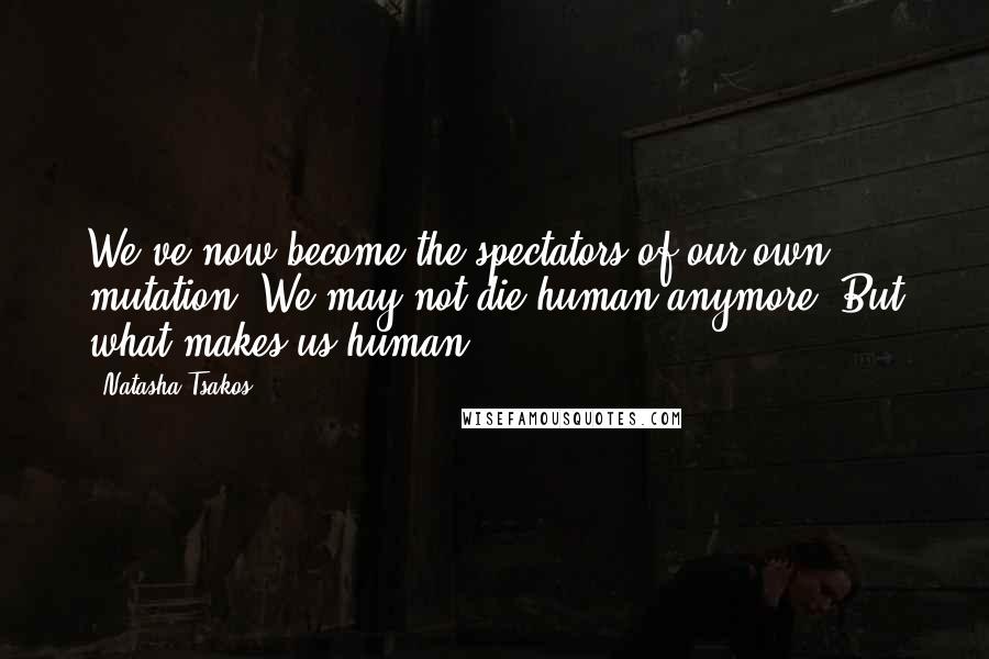 Natasha Tsakos Quotes: We've now become the spectators of our own mutation. We may not die human anymore. But what makes us human?