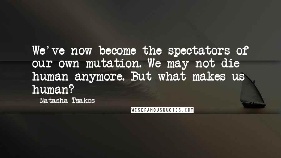 Natasha Tsakos Quotes: We've now become the spectators of our own mutation. We may not die human anymore. But what makes us human?