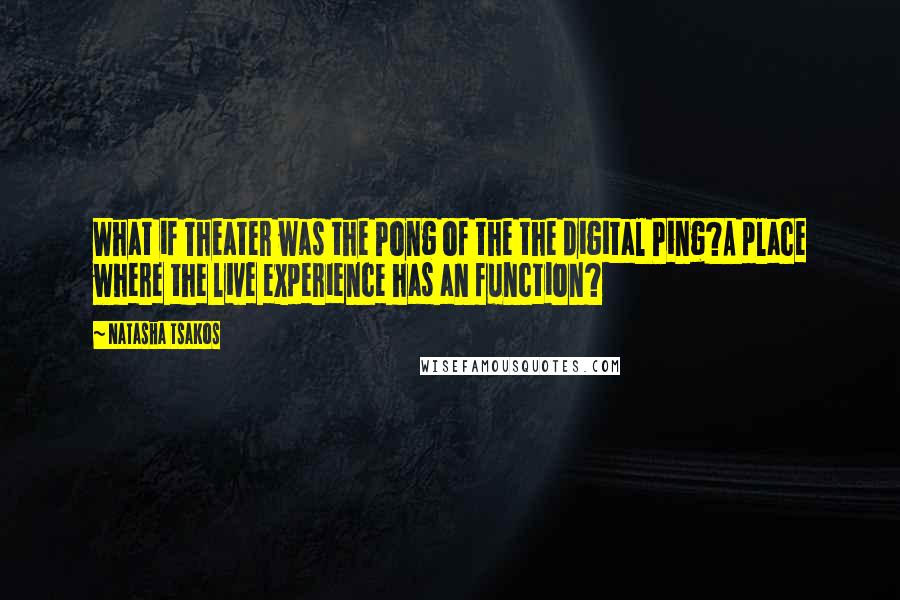 Natasha Tsakos Quotes: What if Theater was the Pong of the the digital Ping?A place where the live experience has an function?