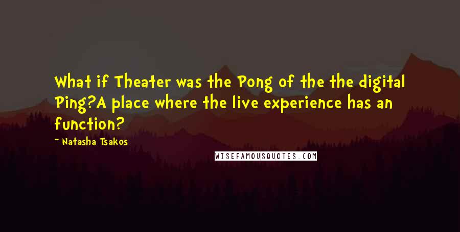 Natasha Tsakos Quotes: What if Theater was the Pong of the the digital Ping?A place where the live experience has an function?