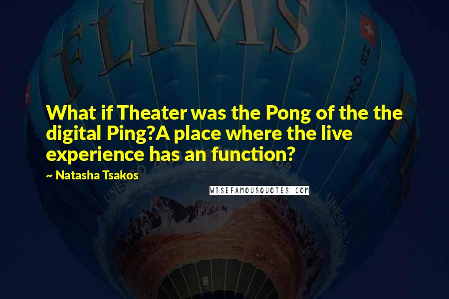 Natasha Tsakos Quotes: What if Theater was the Pong of the the digital Ping?A place where the live experience has an function?