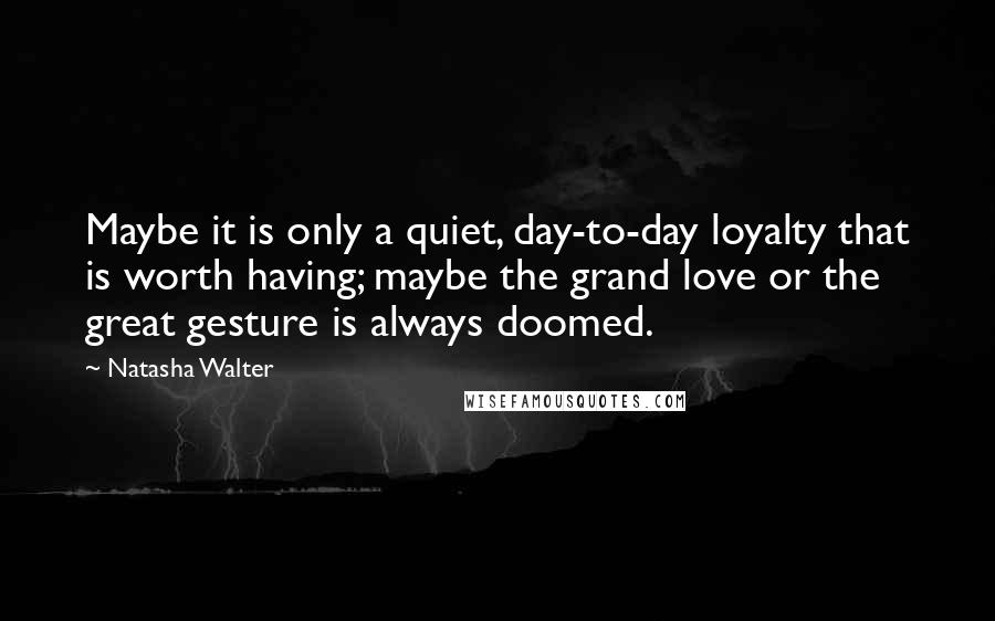 Natasha Walter Quotes: Maybe it is only a quiet, day-to-day loyalty that is worth having; maybe the grand love or the great gesture is always doomed.