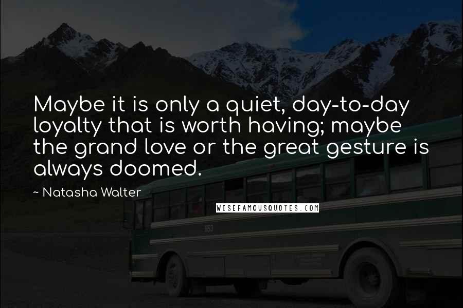 Natasha Walter Quotes: Maybe it is only a quiet, day-to-day loyalty that is worth having; maybe the grand love or the great gesture is always doomed.