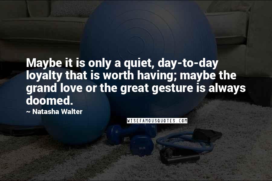 Natasha Walter Quotes: Maybe it is only a quiet, day-to-day loyalty that is worth having; maybe the grand love or the great gesture is always doomed.