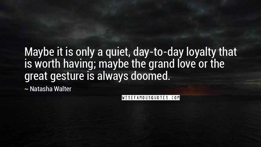 Natasha Walter Quotes: Maybe it is only a quiet, day-to-day loyalty that is worth having; maybe the grand love or the great gesture is always doomed.