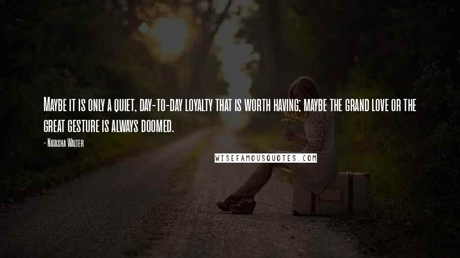 Natasha Walter Quotes: Maybe it is only a quiet, day-to-day loyalty that is worth having; maybe the grand love or the great gesture is always doomed.