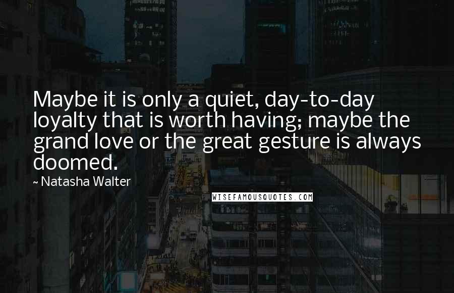 Natasha Walter Quotes: Maybe it is only a quiet, day-to-day loyalty that is worth having; maybe the grand love or the great gesture is always doomed.