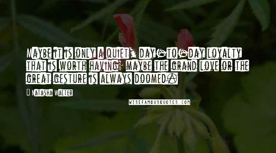 Natasha Walter Quotes: Maybe it is only a quiet, day-to-day loyalty that is worth having; maybe the grand love or the great gesture is always doomed.