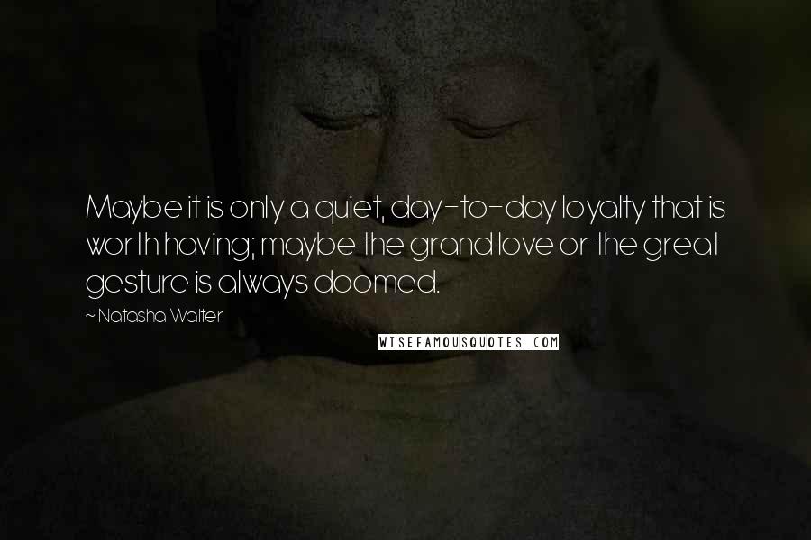 Natasha Walter Quotes: Maybe it is only a quiet, day-to-day loyalty that is worth having; maybe the grand love or the great gesture is always doomed.