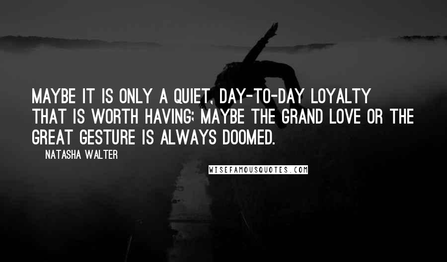 Natasha Walter Quotes: Maybe it is only a quiet, day-to-day loyalty that is worth having; maybe the grand love or the great gesture is always doomed.