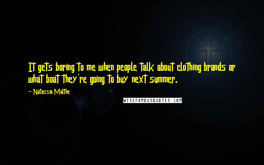 Natassia Malthe Quotes: It gets boring to me when people talk about clothing brands or what boat they're going to buy next summer.