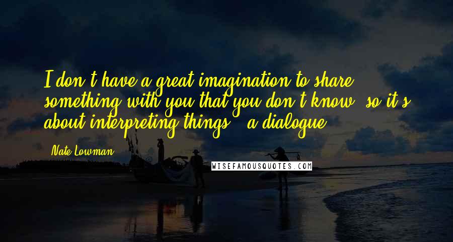 Nate Lowman Quotes: I don't have a great imagination to share something with you that you don't know, so it's about interpreting things - a dialogue.