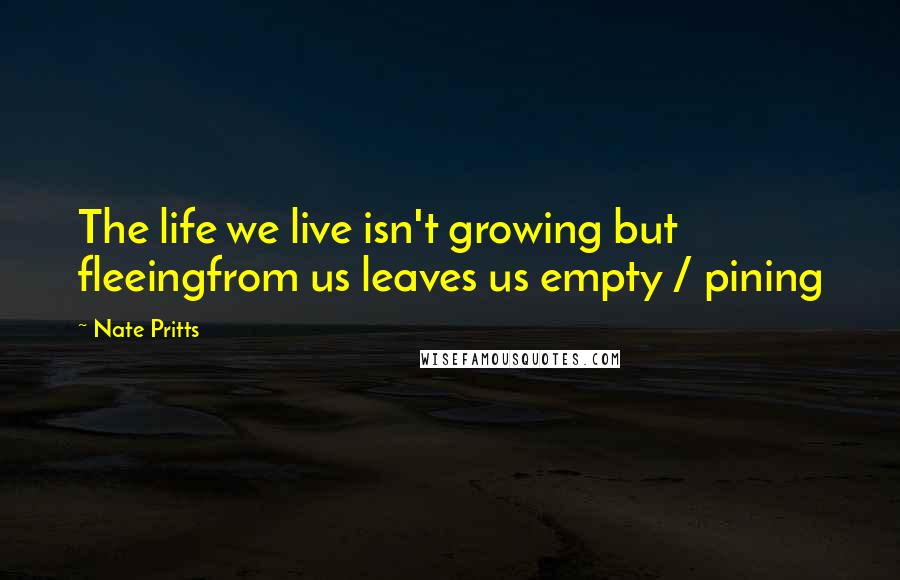 Nate Pritts Quotes: The life we live isn't growing but fleeingfrom us leaves us empty / pining