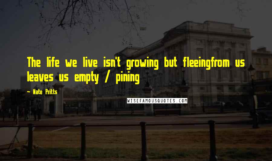 Nate Pritts Quotes: The life we live isn't growing but fleeingfrom us leaves us empty / pining