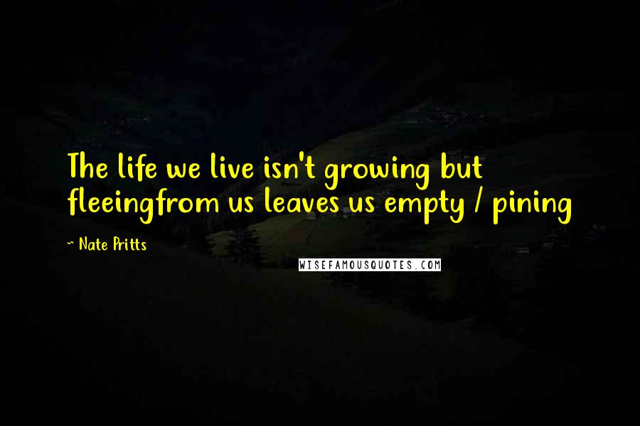 Nate Pritts Quotes: The life we live isn't growing but fleeingfrom us leaves us empty / pining